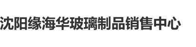 女生鸡鸡视频沈阳缘海华玻璃制品销售中心